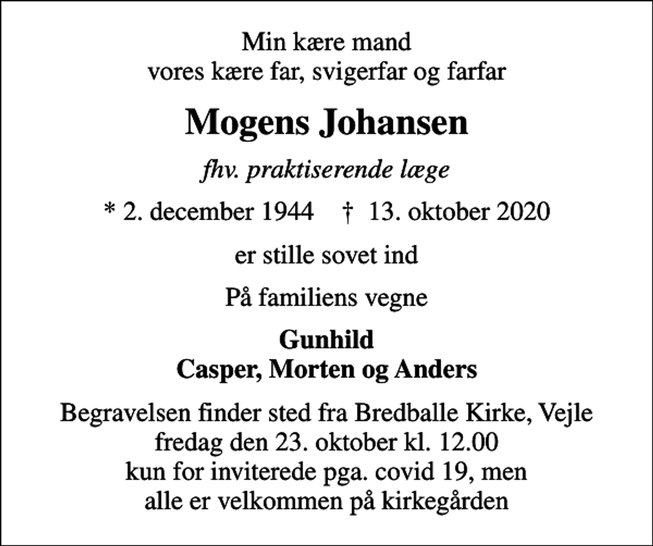 <p>Min kære mand vores kære far, svigerfar og farfar<br />Mogens Johansen<br />fhv. praktiserende læge<br />* 2. december 1944 ✝ 13. oktober 2020<br />er stille sovet ind<br />På familiens vegne<br />Gunhild Casper, Morten og Anders<br />Begravelsen finder sted fra Bredballe Kirke, Vejle fredag den 23. oktober kl. 12.00 kun for inviterede pga. covid 19, men alle er velkommen på kirkegården</p>