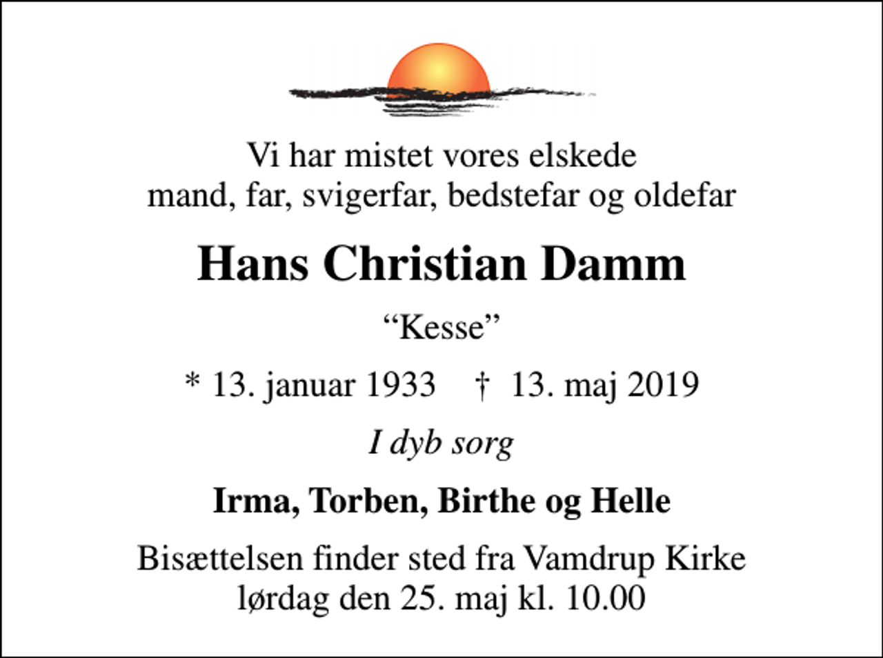 <p>Vi har mistet vores elskede mand, far, svigerfar, bedstefar og oldefar<br />Hans Christian Damm<br />Kesse<br />* 13. januar 1933 ✝ 13. maj 2019<br />I dyb sorg<br />Irma, Torben, Birthe og Helle<br />Bisættelsen finder sted fra Vamdrup Kirke lørdag den 25. maj kl. 10.00</p>