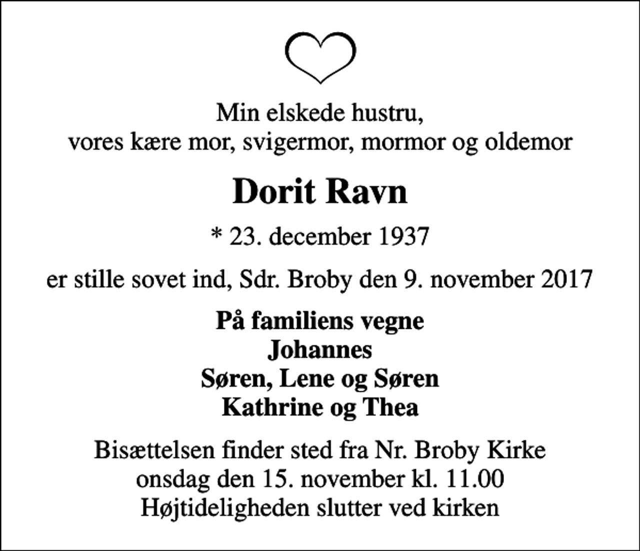 <p>Min elskede hustru, vores kære mor, svigermor, mormor og oldemor<br />Dorit Ravn<br />* 23. december 1937<br />er stille sovet ind, Sdr. Broby den 9. november 2017<br />På familiens vegne Johannes Søren, Lene og Søren Kathrine og Thea<br />Bisættelsen finder sted fra Nr. Broby Kirke onsdag den 15. november kl. 11.00 Højtideligheden slutter ved kirken</p>