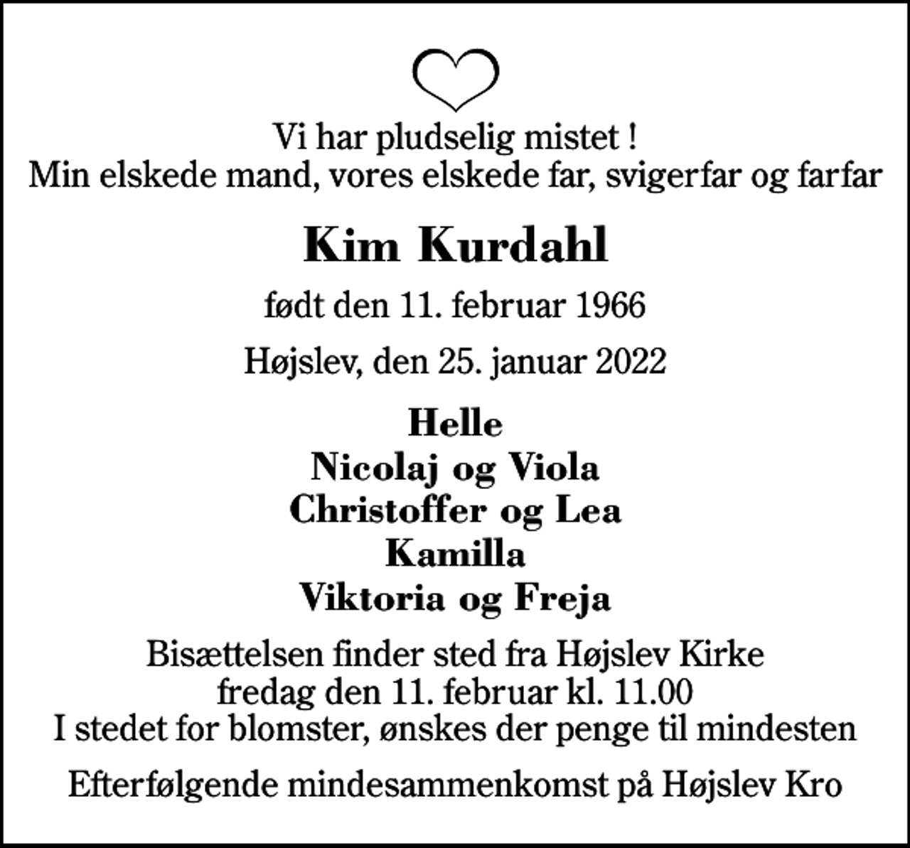 <p>Vi har pludselig mistet ! Min elskede mand, vores elskede far, svigerfar og farfar<br />Kim Kurdahl<br />født den 11. februar 1966<br />Højslev, den 25. januar 2022<br />Helle Nicolaj og Viola Christoffer og Lea Kamilla Viktoria og Freja<br />Bisættelsen finder sted fra Højslev Kirke fredag den 11. februar kl. 11.00 I stedet for blomster, ønskes der penge til mindesten<br />Efterfølgende mindesammenkomst på Højslev Kro</p>
