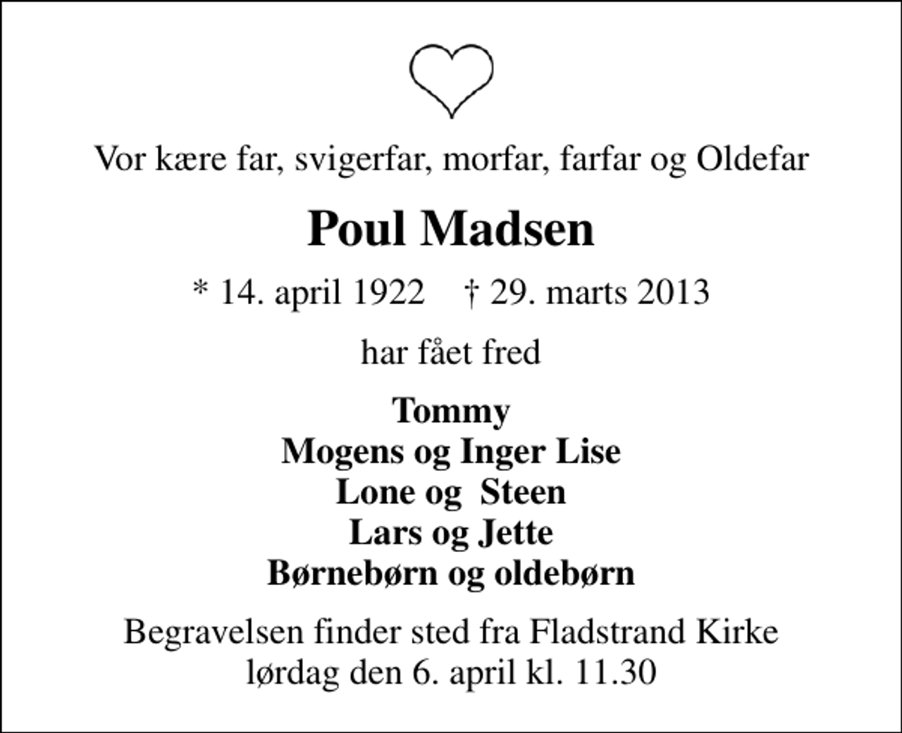 <p>Vor kære far, svigerfar, morfar, farfar og Oldefar<br />Poul Madsen<br />* 14. april 1922 ✝ 29. marts 2013<br />har fået fred<br />Tommy Mogens og Inger Lise Lone og Steen Lars og Jette Børnebørn og oldebørn<br />Begravelsen finder sted fra Fladstrand Kirke lørdag den 6. april kl. 11.30</p>
