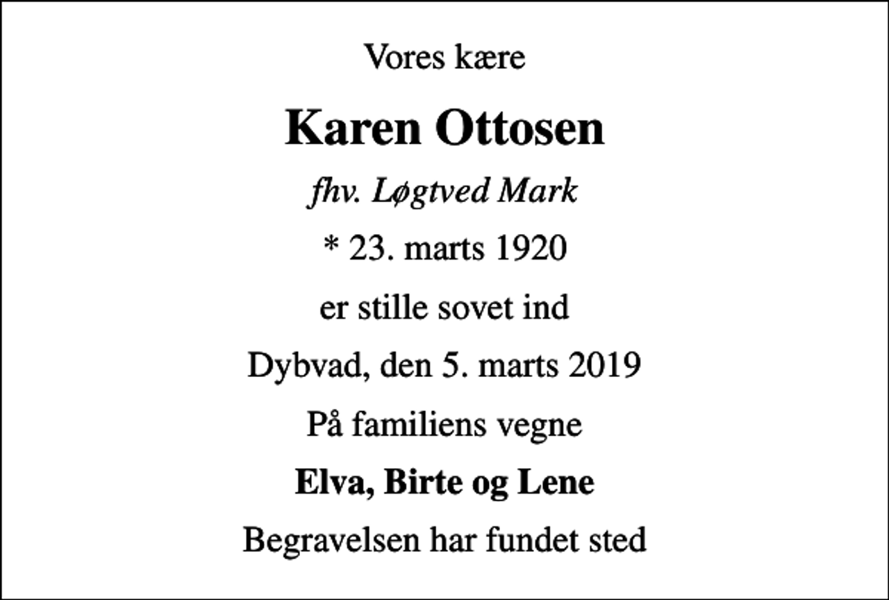 <p>Vores kære<br />Karen Ottosen<br />fhv. Løgtved Mark<br />* 23. marts 1920<br />er stille sovet ind<br />Dybvad, den 5. marts 2019<br />På familiens vegne<br />Elva, Birte og Lene<br />Begravelsen har fundet sted</p>
