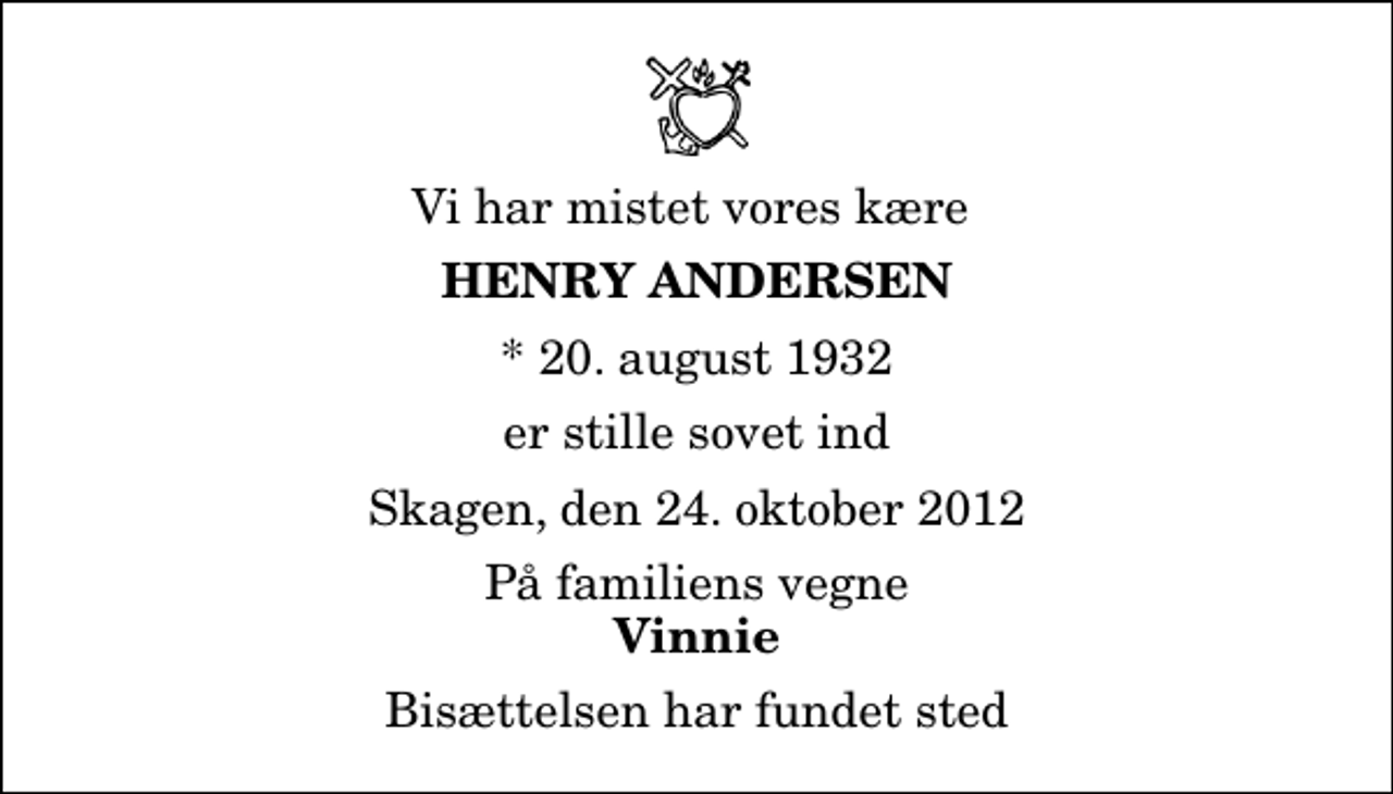 <p>Vi har mistet vores kære<br />Henry Andersen<br />* 20. august 1932<br />er stille sovet ind<br />Skagen, den 24. oktober 2012<br />På familiens vegne<br />Vinnie<br />Bisættelsen har fundet sted</p>