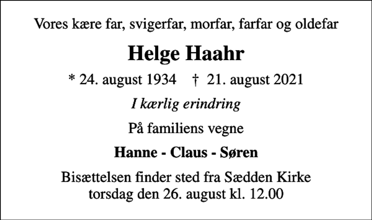 <p>Vores kære far, svigerfar, morfar, farfar og oldefar<br />Helge Haahr<br />* 24. august 1934 ✝ 21. august 2021<br />I kærlig erindring<br />På familiens vegne<br />Hanne - Claus - Søren<br />Bisættelsen finder sted fra Sædden Kirke torsdag den 26. august kl. 12.00</p>