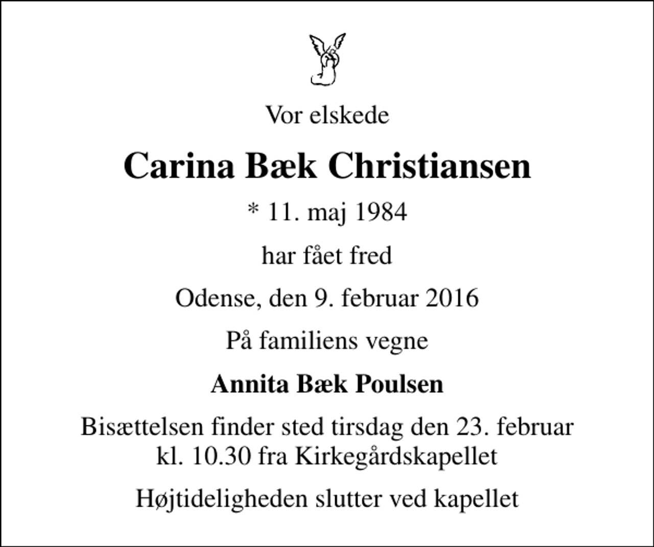 <p>Vor elskede<br />Carina Bæk Christiansen<br />* 11. maj 1984<br />har fået fred<br />Odense, den 9. februar 2016<br />På familiens vegne<br />Annita Bæk Poulsen<br />Bisættelsen finder sted tirsdag den 23. februar kl. 10.30 fra Kirkegårdskapellet<br />Højtideligheden slutter ved kapellet</p>