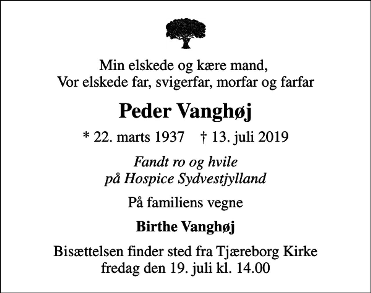 <p>Min elskede og kære mand, Vor elskede far, svigerfar, morfar og farfar<br />Peder Vanghøj<br />* 22. marts 1937 ✝ 13. juli 2019<br />Fandt ro og hvile på Hospice Sydvestjylland<br />På familiens vegne<br />Birthe Vanghøj<br />Bisættelsen finder sted fra Tjæreborg Kirke fredag den 19. juli kl. 14.00</p>