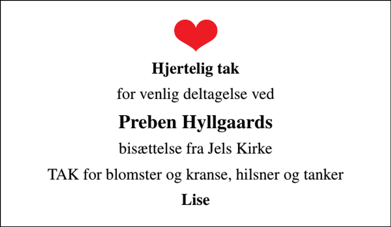 <p>Hjertelig tak<br />for venlig deltagelse ved<br />Preben Hyllgaards<br />bisættelse fra Jels Kirke<br />TAK for blomster og kranse, hilsner og tanker<br />Lise</p>