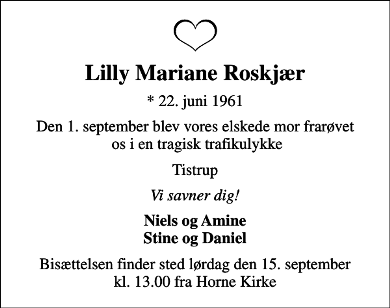 <p>Lilly Mariane Roskjær<br />* 22. juni 1961<br />Den 1. september blev vores elskede mor frarøvet os i en tragisk trafikulykke<br />Tistrup<br />Vi savner dig!<br />Niels og Amine Stine og Daniel<br />Bisættelsen finder sted lørdag den 15. september kl. 13.00 fra Horne Kirke</p>