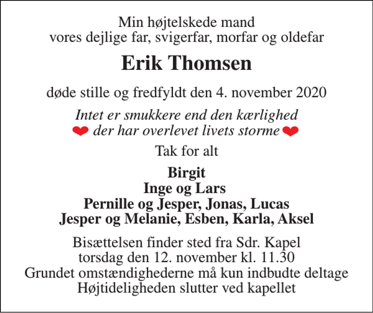 <p>Min højtelskede mand vores dejlige far, svigerfar, morfar og oldefar<br />Erik Thomsen<br />døde stille og fredfyldt den 4. november 2020<br />Intet er smukkere end den kærlighed der har overlevet livets storme<br />Tak for alt<br />Birgit Inge og Lars Pernille og Jesper, Jonas, Lucas Jesper og Melanie, Esben, Karla, Aksel<br />Bisættelsen​ finder sted fra Sdr. Kapel​ torsdag den 12. november​ kl. 11.30 Grundet omstændighederne må kun indbudte deltage Højtideligheden slutter ved kapellet</p>