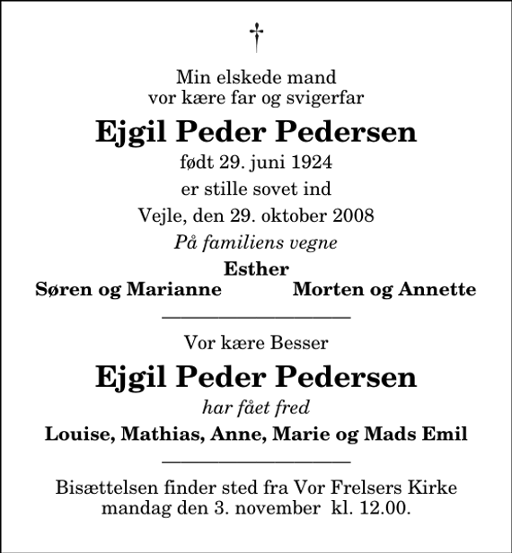 <p>Min elskede mand vor kære far og svigerfar<br />Ejgil Peder Pedersen<br />født 29. juni 1924<br />er stille sovet ind<br />Vejle, den 29. oktober 2008<br />På familiens vegne<br />Esther<br />Søren og Marianne<br />Morten og Annette<br />Vor kære Besser<br />Ejgil Peder Pedersen<br />har fået fred<br />Louise, Mathias, Anne, Marie og Mads Emil<br />Bisættelsen finder sted fra Vor Frelsers Kirke mandag den 3. november kl. 12.00.</p>