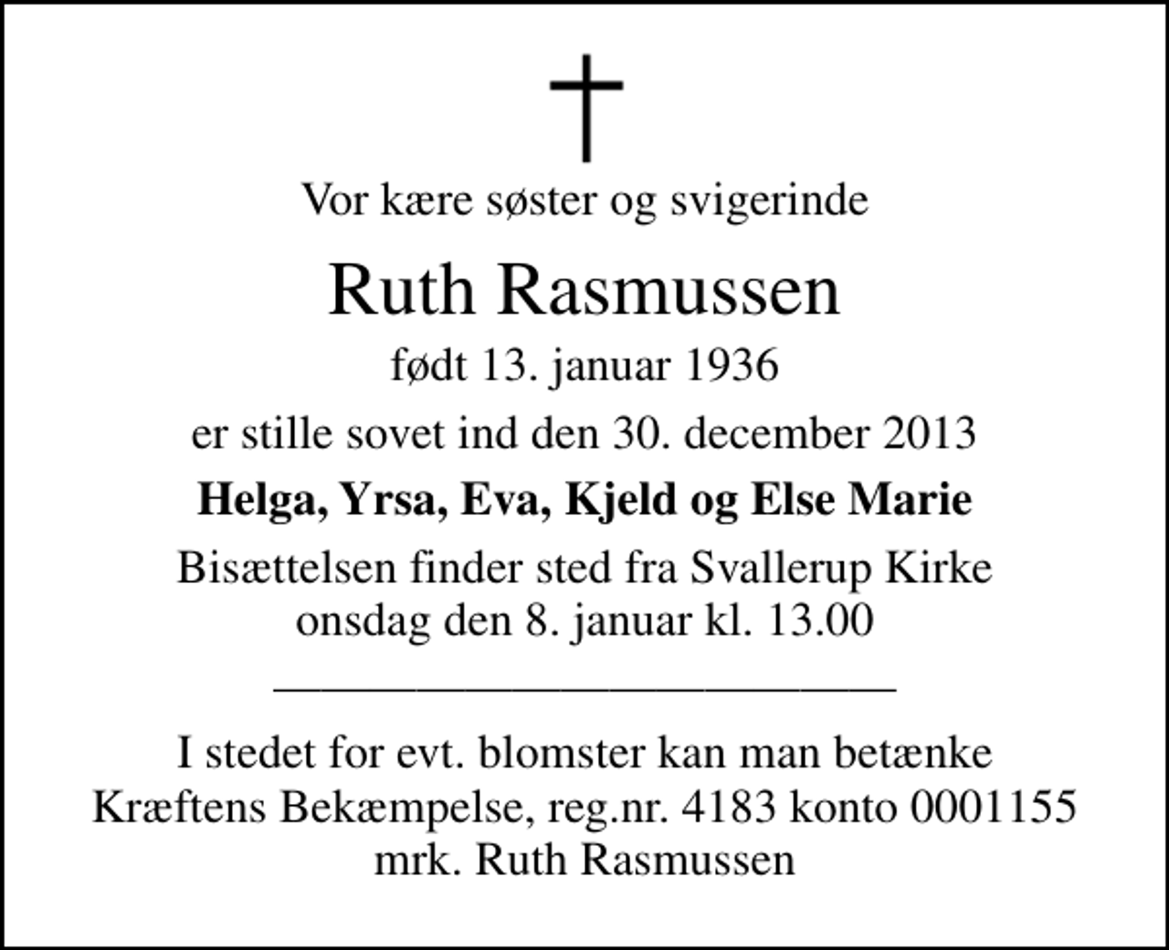 <p>Vor kære søster og svigerinde<br />Ruth Rasmussen<br />født 13. januar 1936<br />er stille sovet ind den 30. december 2013<br />Helga, Yrsa, Eva, Kjeld og Else Marie<br />Bisættelsen finder sted fra Svallerup Kirke onsdag den 8. januar kl. 13.00</p><p>I stedet for evt. blomster kan man betænke<br />Kræftens Bekæmpelse reg.4183konto0001155mrk. Ruth<br />Rasmussen</p>