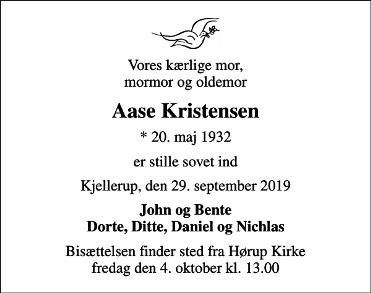 <p>Vores kærlige mor, mormor og oldemor<br />Aase Kristensen<br />* 20. maj 1932<br />er stille sovet ind<br />Kjellerup, den 29. september 2019<br />John og Bente Dorte, Ditte, Daniel og Nichlas<br />Bisættelsen finder sted fra Hørup Kirke fredag den 4. oktober kl. 13.00</p>