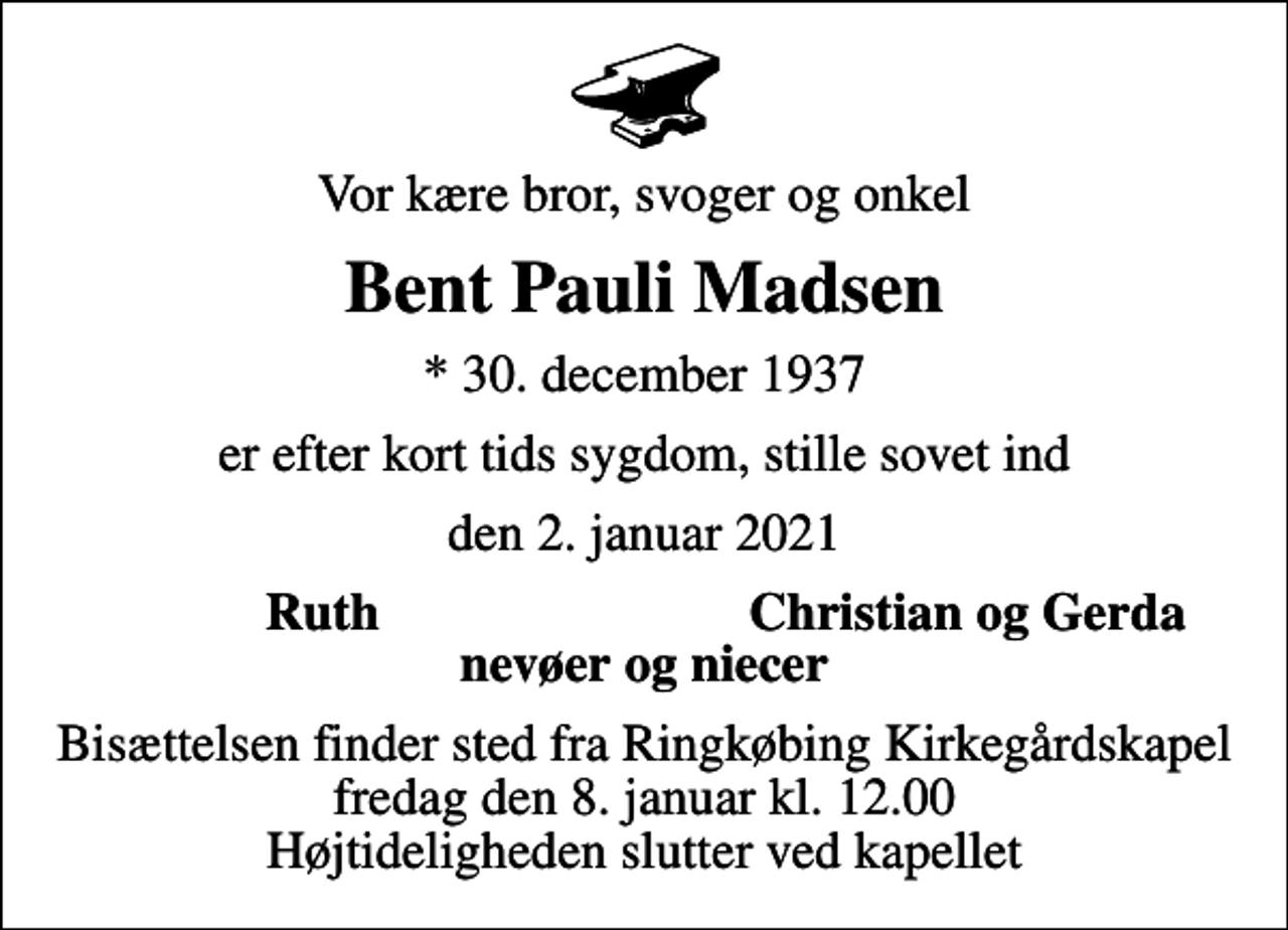 <p>Vor kære bror, svoger og onkel<br />Bent Pauli Madsen<br />* 30. december 1937<br />er efter kort tids sygdom, stille sovet ind<br />den 2. januar 2021<br />Ruth<br />Christian og Gerda<br />Bisættelsen finder sted fra Ringkøbing Kirkegårdskapel fredag den 8. januar kl. 12.00 Højtideligheden slutter ved kapellet</p>