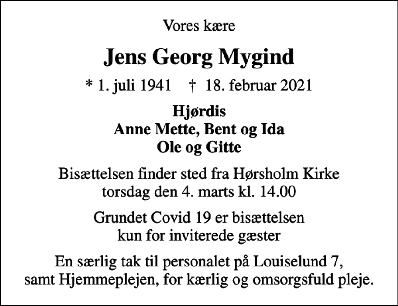 <p>Vores kære<br />Jens Georg Mygind<br />* 1. juli 1941 ✝ 18. februar 2021<br />Hjørdis Anne Mette, Bent og Ida Ole og Gitte<br />Bisættelsen finder sted fra Hørsholm Kirke torsdag den 4. marts kl. 14.00<br />Grundet Covid 19 er bisættelsen kun for inviterede gæster<br />En særlig tak til personalet på Louiselund 7, samt Hjemmeplejen, for kærlig og omsorgsfuld pleje.</p>