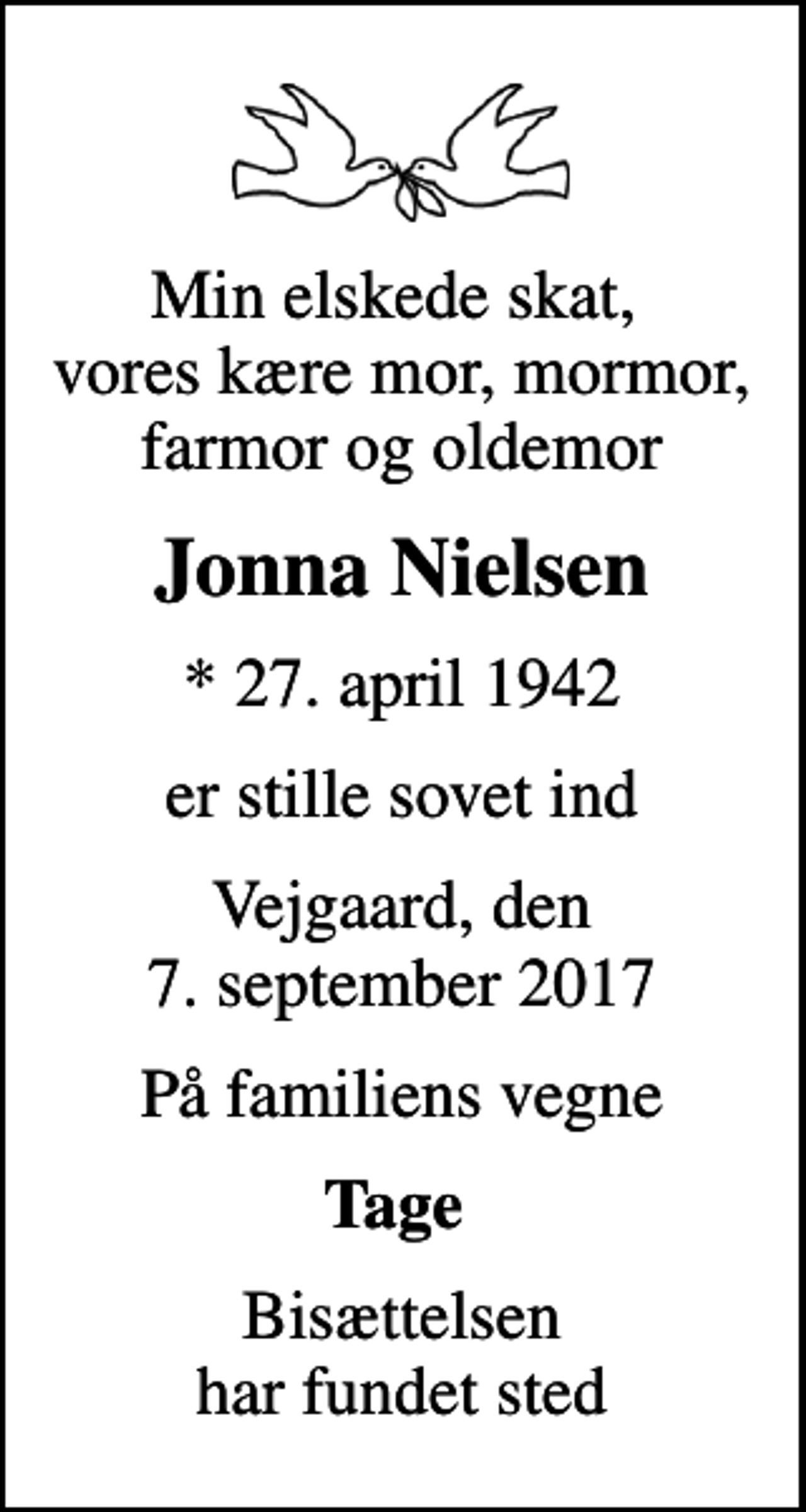 <p>Min elskede skat, vores kære mor, mormor, farmor og oldemor<br />Jonna Nielsen<br />* 27. april 1942<br />er stille sovet ind<br />Vejgaard, den 7. september 2017<br />På familiens vegne<br />Tage<br />Bisættelsen har fundet sted</p>