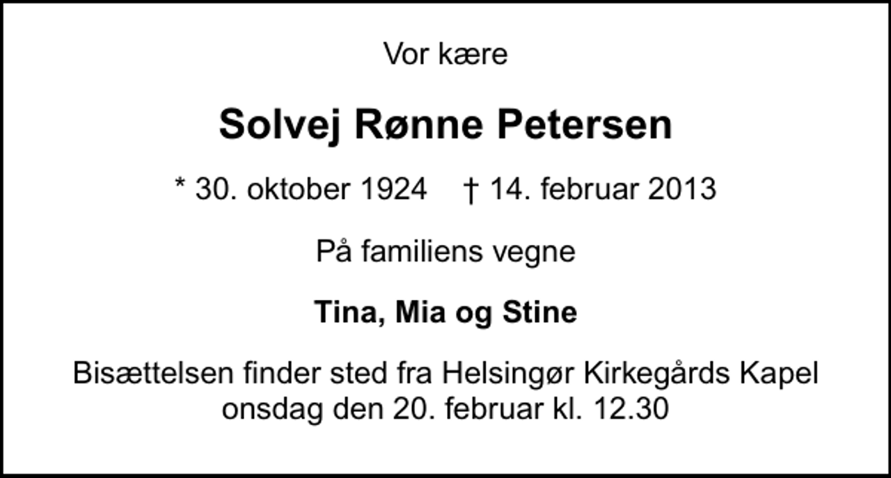 <p>Vor kære<br />Solvej Rønne Petersen<br />* 30. oktober 1924 ✝ 14. februar 2013<br />På familiens vegne<br />Tina, Mia og Stine<br />Bisættelsen finder sted fra Helsingør Kirkegårds Kapel onsdag den 20. februar kl. 12.30</p>