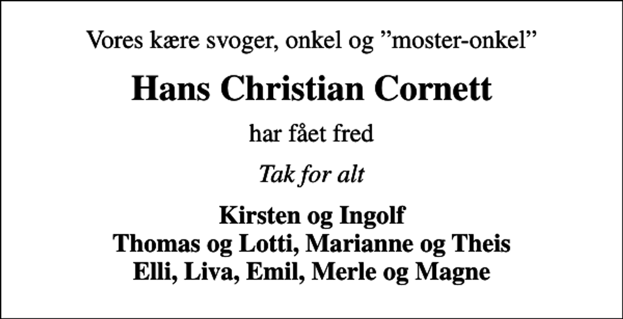 <p>Vores kære svoger, onkel og moster-onkel<br />Hans Christian Cornett<br />har fået fred<br />Tak for alt<br />Kirsten og Ingolf Thomas og Lotti, Marianne og Theis Elli, Liva, Emil, Merle og Magne</p>