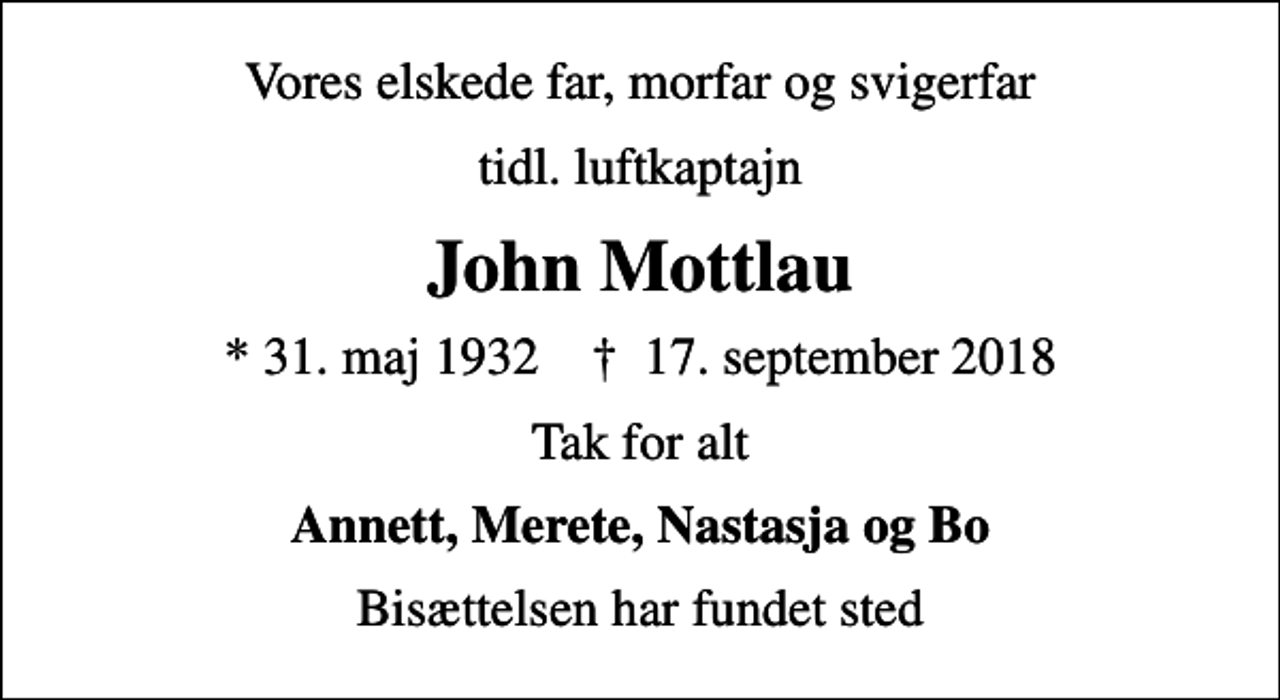 <p>Vores elskede far, morfar og svigerfar<br />tidl. luftkaptajn<br />John Mottlau<br />* 31. maj 1932 ✝ 17. september 2018<br />Tak for alt<br />Annett, Merete, Nastasja og Bo<br />Bisættelsen har fundet sted</p>