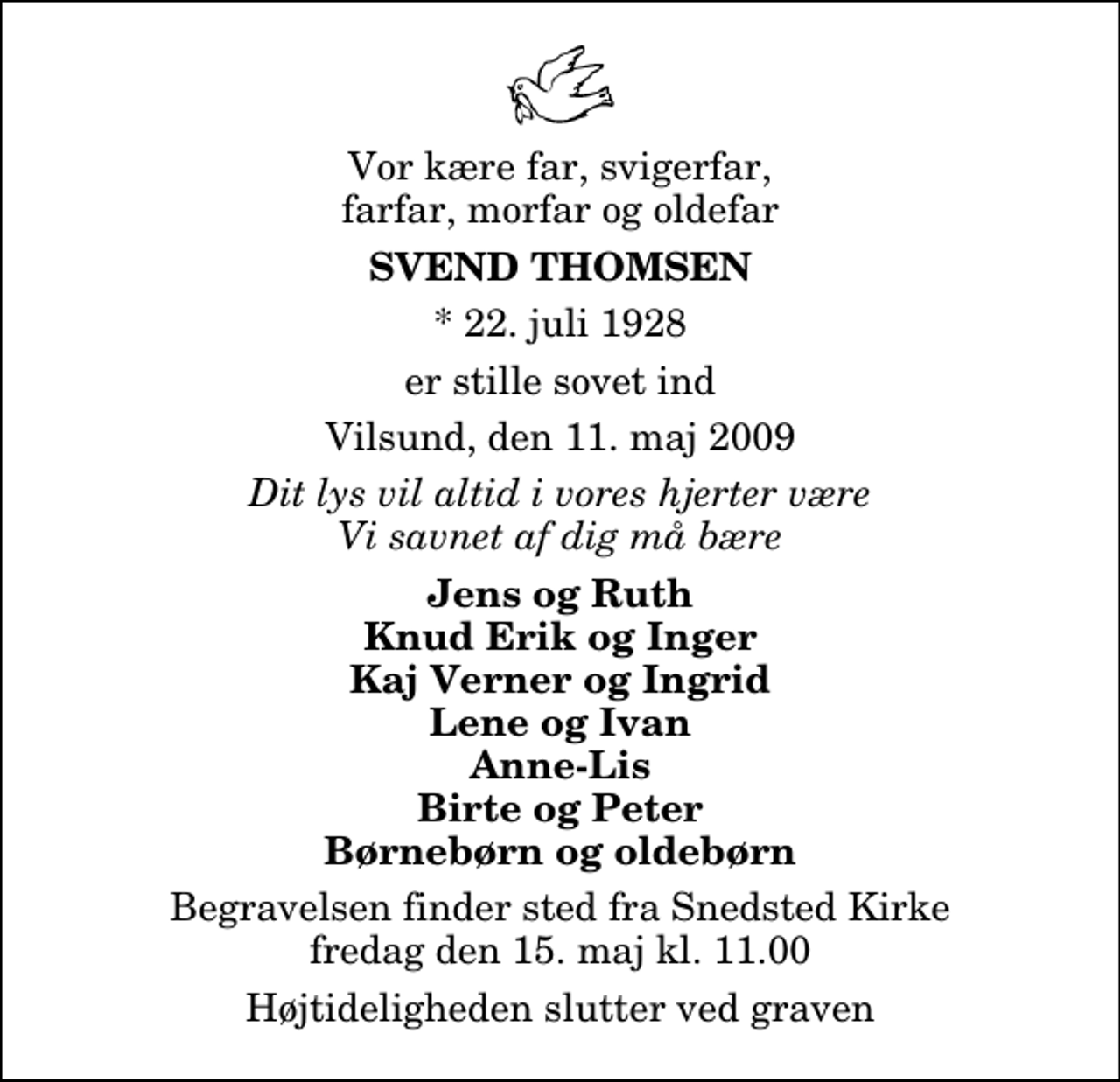 <p>Vor kære far, svigerfar, farfar, morfar og oldefar<br />Svend Thomsen<br />* 22. juli 1928<br />er stille sovet ind<br />Vilsund, den 11. maj 2009<br />Dit lys vil altid i vores hjerter være Vi savnet af dig må bære<br />Jens og Ruth Knud Erik og Inger Kaj Verner og Ingrid Lene og Ivan Anne-Lis Birte og Peter Børnebørn og oldebørn<br />Begravelsen finder sted fra Snedsted Kirke fredag den 15. maj kl. 11.00 Højtideligheden slutter ved graven</p>