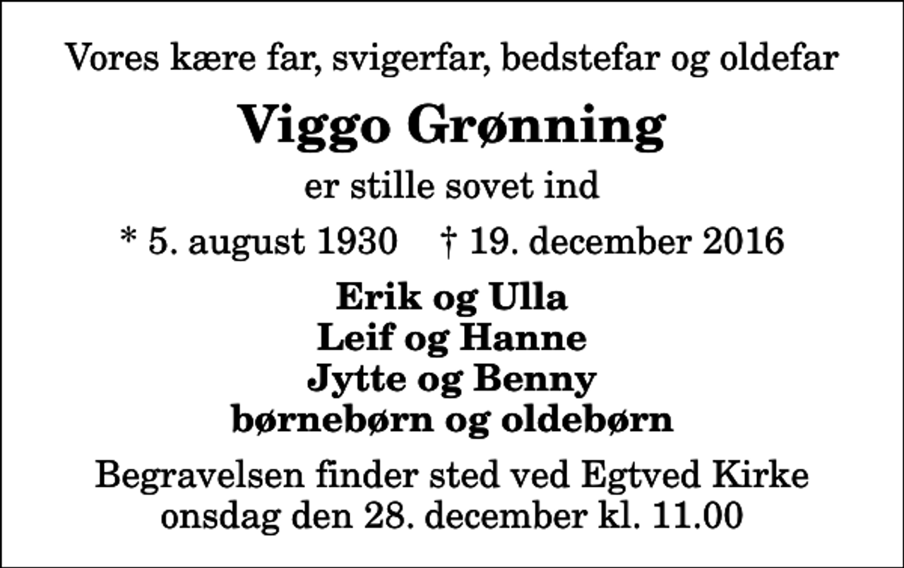 <p>Vores kære far, svigerfar, bedstefar og oldefar<br />Viggo Grønning<br />er stille sovet ind<br />* 5. august 1930 ✝ 19. december 2016<br />Erik og Ulla Leif og Hanne Jytte og Benny børnebørn og oldebørn<br />Begravelsen finder sted ved Egtved Kirke onsdag den 28. december kl. 11.00</p>