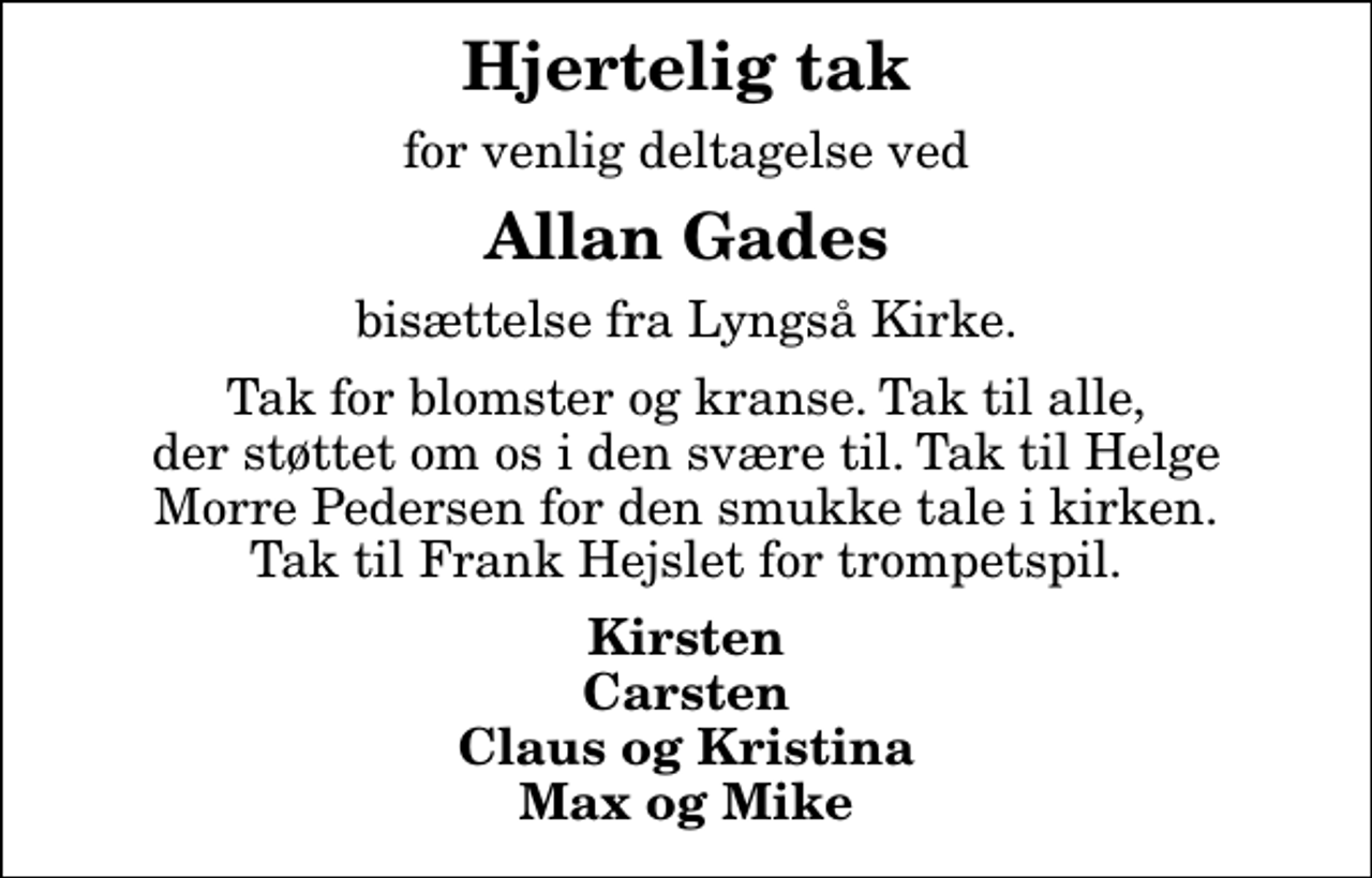 <p>Hjertelig tak<br />for venlig deltagelse ved<br />Allan Gades<br />bisættelse fra Lyngså Kirke.<br />Tak for blomster og kranse. Tak til alle, der støttet om os i den svære til. Tak til Helge Morre Pedersen for den smukke tale i kirken. Tak til Frank Hejslet for trompetspil.<br />Kirsten Carsten Claus og Kristina Max og Mike</p>