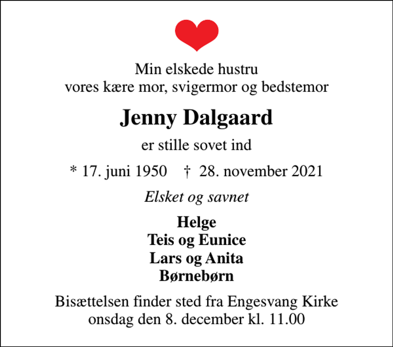 <p>Min elskede hustru vores kære mor, svigermor og bedstemor<br />Jenny Dalgaard<br />er stille sovet ind<br />* 17. juni 1950 ✝ 28. november 2021<br />Elsket og savnet<br />Helge Teis og Eunice Lars og Anita Børnebørn<br />Bisættelsen finder sted fra Engesvang Kirke onsdag den 8. december kl. 11.00</p>