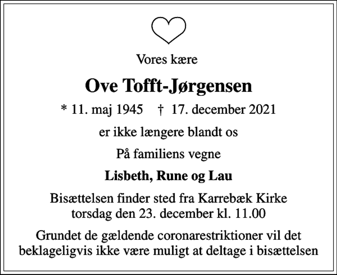 <p>Vores kære<br />Ove Tofft-Jørgensen<br />* 11. maj 1945 ✝ 17. december 2021<br />er ikke længere blandt os<br />På familiens vegne<br />Lisbeth, Rune og Lau<br />Bisættelsen finder sted fra Karrebæk Kirke torsdag den 23. december kl. 11.00<br />Grundet de gældende coronarestriktioner vil det beklageligvis ikke være muligt at deltage i bisættelsen</p>