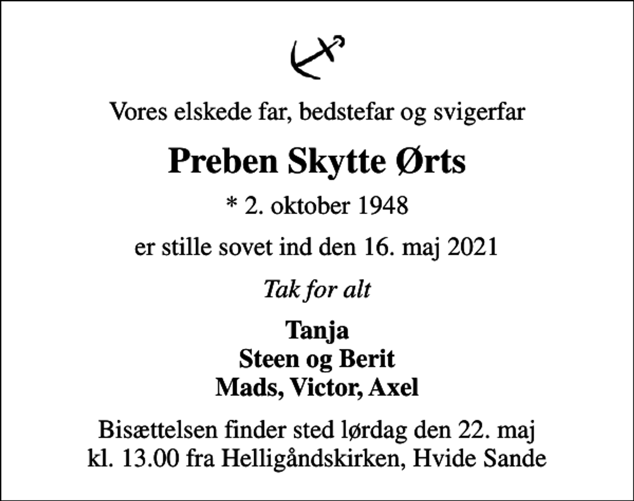 <p>Vores elskede far, bedstefar og svigerfar<br />Preben Skytte Ørts<br />* 2. oktober 1948<br />er stille sovet ind den 16. maj 2021<br />Tak for alt<br />Tanja Steen og Berit Mads, Victor, Axel<br />Bisættelsen finder sted lørdag den 22. maj kl. 13.00 fra Helligåndskirken, Hvide Sande</p>