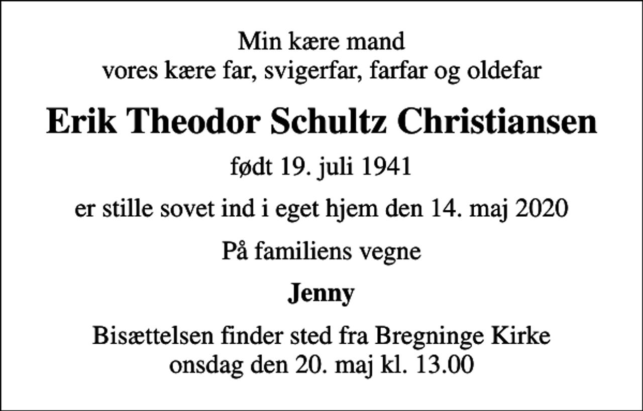 <p>Min kære mand vores kære far, svigerfar, farfar og oldefar<br />Erik Theodor Schultz Christiansen<br />født 19. juli 1941<br />er stille sovet ind i eget hjem den 14. maj 2020<br />På familiens vegne<br />Jenny<br />Bisættelsen finder sted fra Bregninge Kirke onsdag den 20. maj kl. 13.00</p>