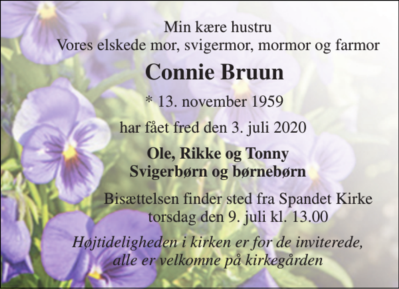 <p>Min kære hustru Vores elskede mor, svigermor, mormor og farmor<br />Connie Bruun<br />*​ 13. november 1959<br />har fået fred den 3. juli 2020<br />Ole, Rikke og Tonny Svigerbørn og børnebørn<br />Bisættelsen​ finder sted fra Spandet Kirke​ torsdag den 9. juli​ kl. 13.00<br />Højtideligheden i kirken er for de inviterede, alle er velkomne på kirkegården</p>