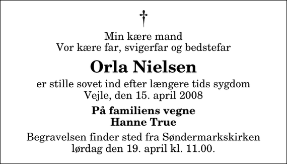 <p>Min kære mand Vor kære far, svigerfar og bedstefar<br />Orla Nielsen<br />er stille sovet ind efter længere tids sygdom Vejle, den 15. april 2008<br />På familiens vegne Hanne True<br />Begravelsen finder sted fra Søndermarkskirken lørdag den 19. april kl. 11.00</p>