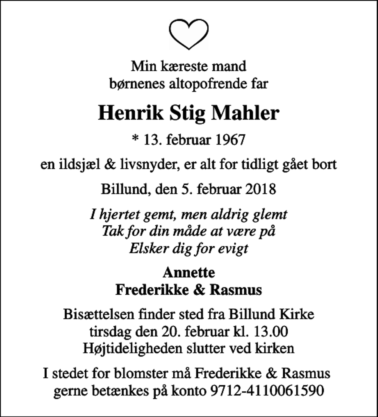 <p>Min kæreste mand børnenes altopofrende far<br />Henrik Stig Mahler<br />* 13. februar 1967<br />en ildsjæl &amp; livsnyder, er alt for tidligt gået bort<br />Billund, den 5. februar 2018<br />I hjertet gemt, men aldrig glemt Tak for din måde at være på Elsker dig for evigt<br />Annette Frederikke &amp; Rasmus<br />Bisættelsen finder sted fra Billund Kirke tirsdag den 20. februar kl. 13.00 Højtideligheden slutter ved kirken<br />I stedet for blomster må Frederikke &amp; Rasmus gerne betænkes på konto 9712-4110061590</p>