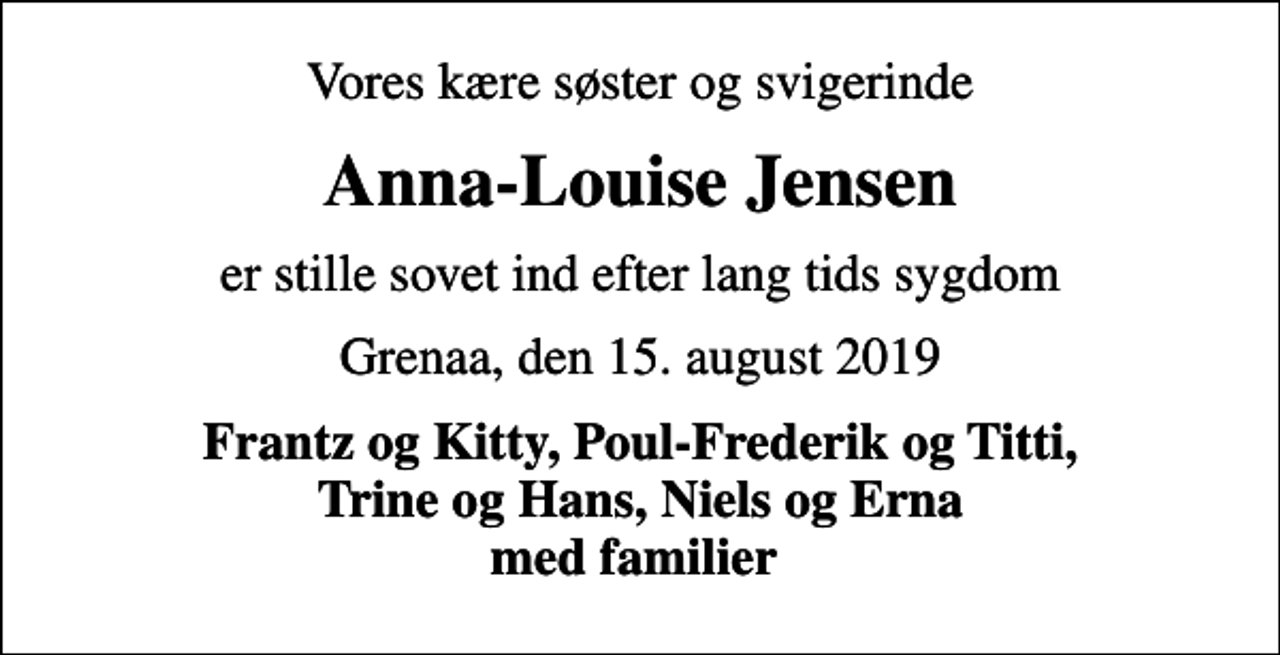 <p>Vores kære søster og svigerinde<br />Anna-Louise Jensen<br />er stille sovet ind efter lang tids sygdom<br />Grenaa, den 15. august 2019<br />Frantz og Kitty, Poul-Frederik og Titti, Trine og Hans, Niels og Erna med familier</p>