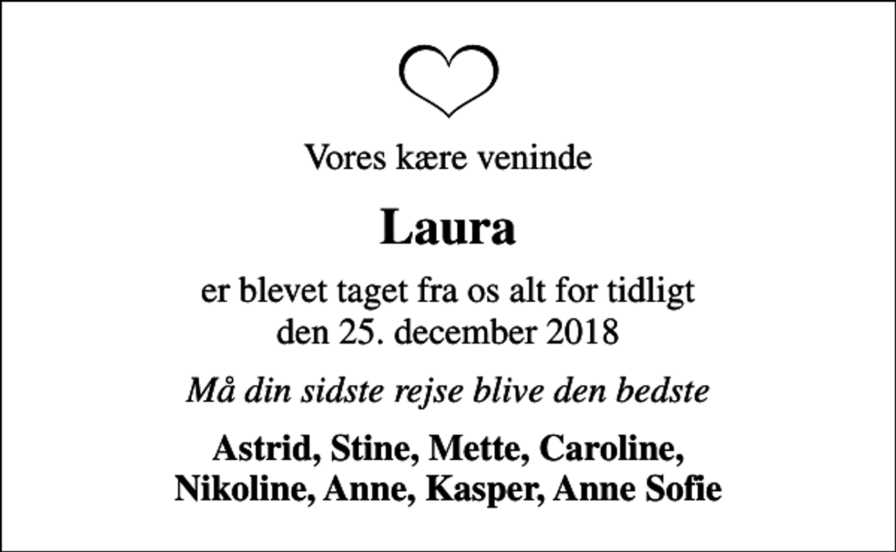 <p>Vores kære veninde<br />Laura<br />er blevet taget fra os alt for tidligt den 25. december 2018<br />Må din sidste rejse blive den bedste<br />Astrid, Stine, Mette, Caroline, Nikoline, Anne, Kasper, Anne Sofie</p>