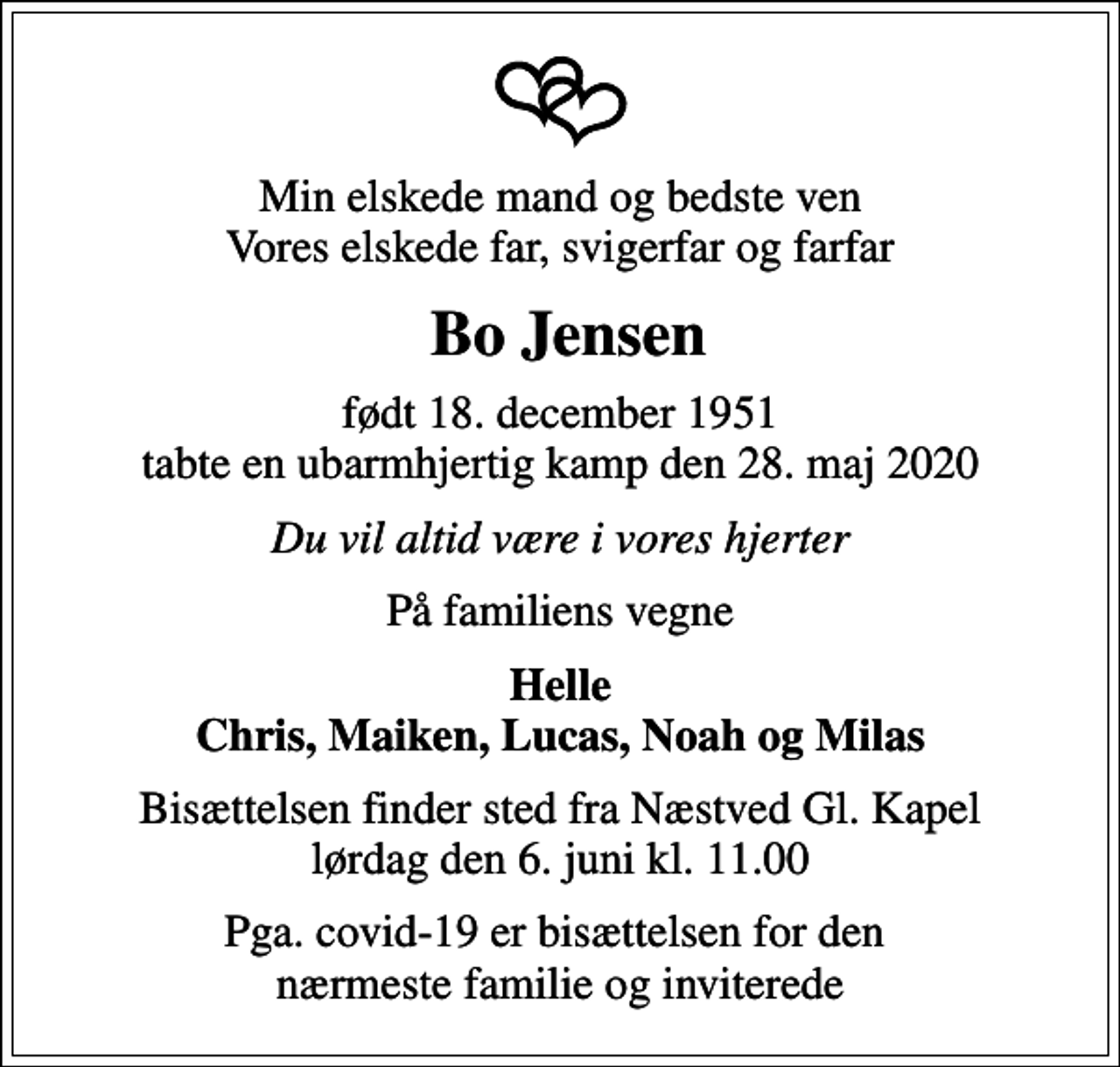 <p>Min elskede mand og bedste ven Vores elskede far, svigerfar og farfar<br />Bo Jensen<br />født 18. december 1951 tabte en ubarmhjertig kamp den 28. maj 2020<br />Du vil altid være i vores hjerter<br />På familiens vegne<br />Helle Chris, Maiken, Lucas, Noah og Milas<br />Bisættelsen finder sted fra Næstved Gl. Kapel lørdag den 6. juni kl. 11.00<br />Pga. covid-19 er bisættelsen for den nærmeste familie og inviterede</p>