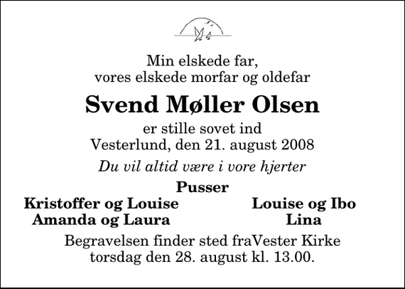 <p>Min elskede far, vores elskede morfar og oldefar<br />Svend Møller Olsen<br />er stille sovet ind Vesterlund, den 21. august 2008<br />Du vil altid være i vore hjerter<br />Pusser<br />Kristoffer og Louise<br />Louise og Ibo<br />Amanda og Laura<br />Lina<br />Begravelsen finder sted fraVester Kirke torsdag den 28. august kl. 13.00.</p>