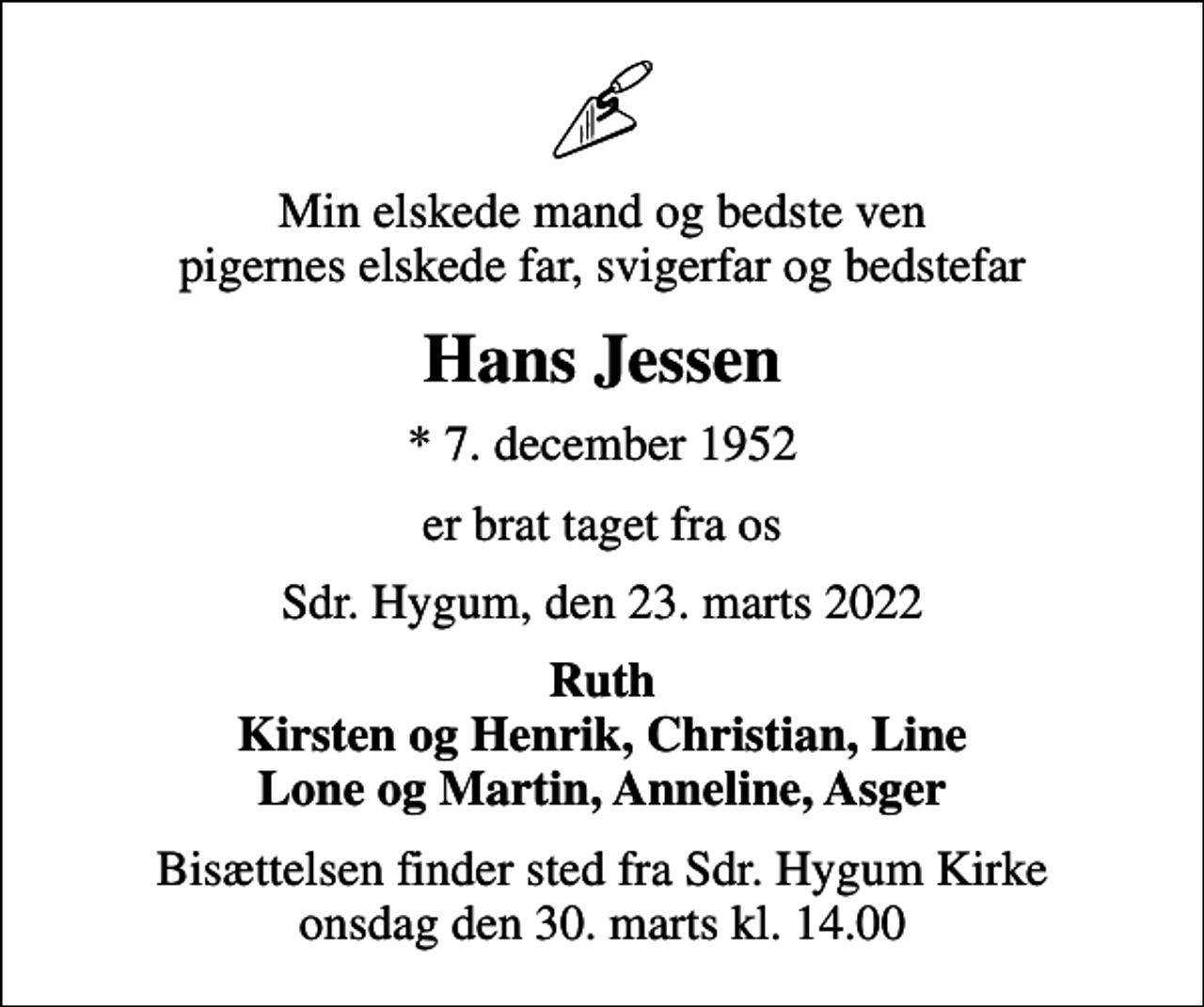 <p>Min elskede mand og bedste ven pigernes elskede far, svigerfar og bedstefar<br />Hans Jessen<br />* 7. december 1952<br />er brat taget fra os<br />Sdr. Hygum, den 23. marts 2022<br />Ruth Kirsten og Henrik, Christian, Line Lone og Martin, Anneline, Asger<br />Bisættelsen finder sted fra Sdr. Hygum Kirke onsdag den 30. marts kl. 14.00</p>