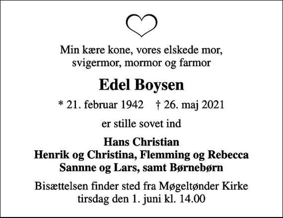 <p>Min kære kone, vores elskede mor, svigermor, mormor og farmor<br />Edel Boysen<br />* 21. februar 1942 ✝ 26. maj 2021<br />er stille sovet ind<br />Hans Christian Henrik og Christina, Flemming og Rebecca Sannne og Lars, samt Børnebørn<br />Bisættelsen finder sted fra Møgeltønder Kirke tirsdag den 1. juni kl. 14.00</p>