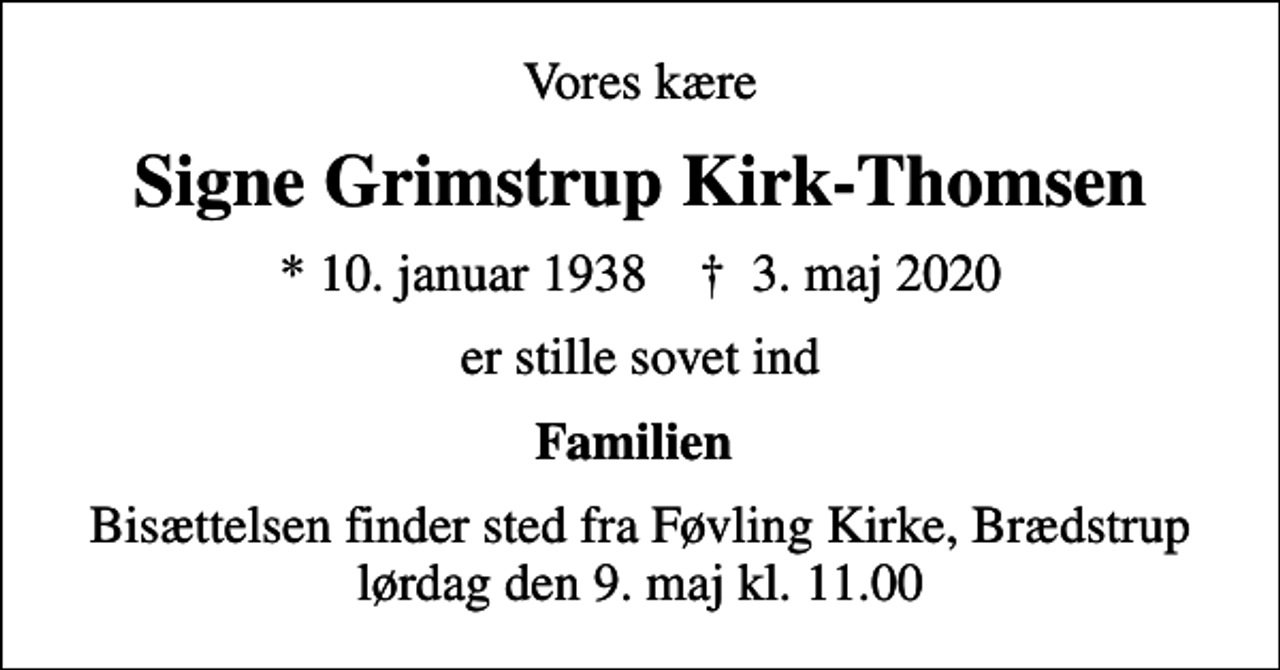 <p>Vores kære<br />Signe Grimstrup Kirk-Thomsen<br />* 10. januar 1938 ✝ 3. maj 2020<br />er stille sovet ind<br />Familien<br />Bisættelsen finder sted fra Føvling Kirke, Brædstrup lørdag den 9. maj kl. 11.00</p>