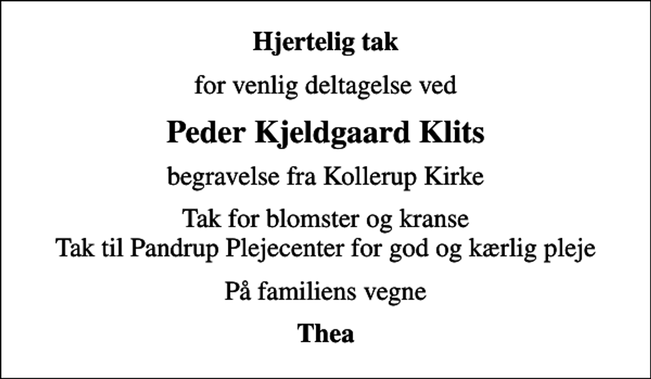 <p>Hjertelig tak<br />for venlig deltagelse ved<br />Peder Kjeldgaard Klits<br />begravelse fra Kollerup Kirke<br />Tak for blomster og kranse Tak til Pandrup Plejecenter for god og kærlig pleje<br />På familiens vegne<br />Thea</p>