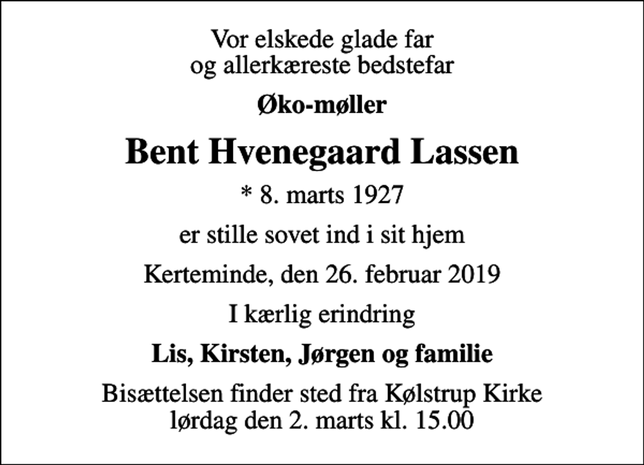 <p>Vor elskede glade far og allerkæreste bedstefar<br />Øko-møller<br />Bent Hvenegaard Lassen<br />* 8. marts 1927<br />er stille sovet ind i sit hjem<br />Kerteminde, den 26. februar 2019<br />I kærlig erindring<br />Lis, Kirsten, Jørgen og familie<br />Bisættelsen finder sted fra Kølstrup Kirke lørdag den 2. marts kl. 15.00</p>