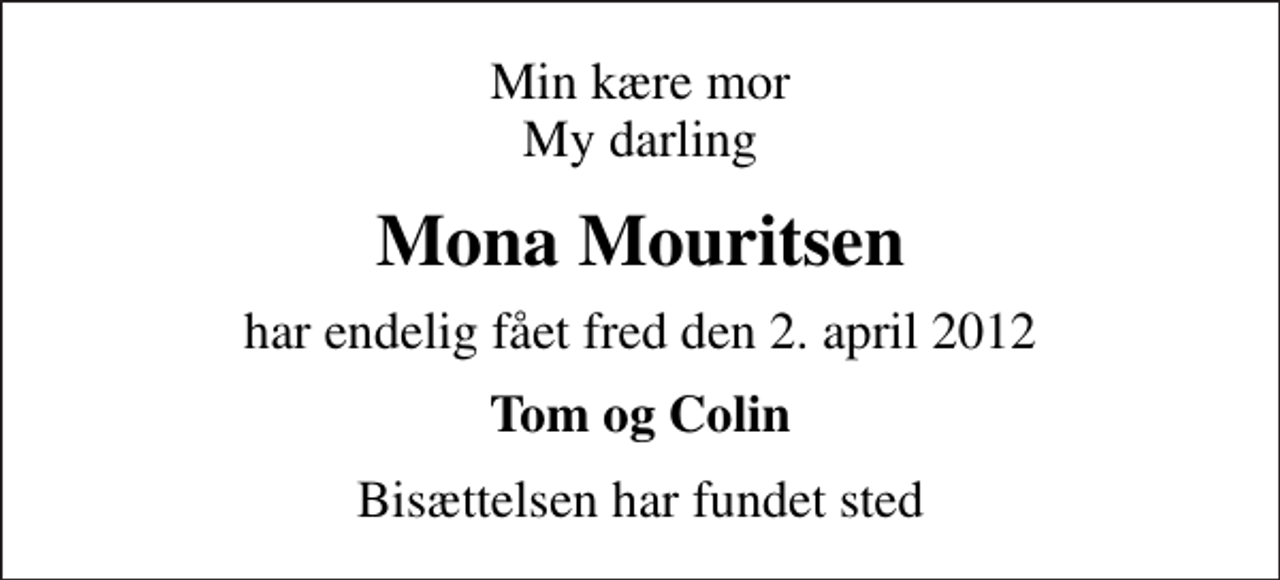 <p>Min kære mor My darling<br />Mona Mouritsen<br />har endelig fået fred den 2. april 2012<br />Tom og Colin<br />Bisættelsen har fundet sted</p>