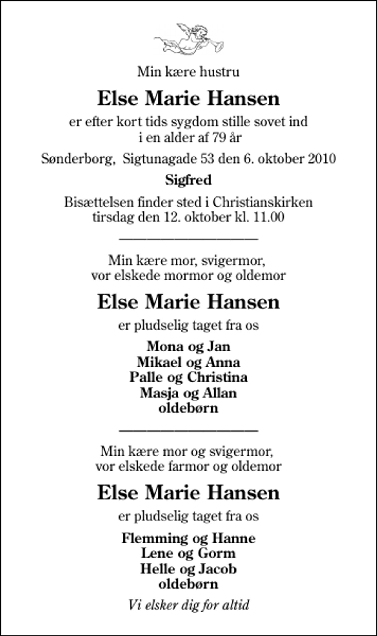<p>Min kære hustru<br />Else Marie Hansen<br />er efter kort tids sygdom stille sovet ind i en alder af 79 år<br />Sønderborg, Sigtunagade 53 den 6. oktober 2010<br />Sigfred<br />Bisættelsen finder sted i Christianskirken tirsdag den 12. oktober kl. 11.00<br />Min kære mor, svigermor, vor elskede mormor og oldemor<br />Else Marie Hansen<br />er pludselig taget fra os<br />Mona og Jan Mikael og Anna Palle og Christina Masja og Allan oldebørn<br />Min kære mor og svigermor, vor elskede farmor og oldemor<br />Else Marie Hansen<br />er pludselig taget fra os<br />Flemming og Hanne Lene og Gorm Helle og Jacob oldebørn<br />Vi elsker dig for altid</p>