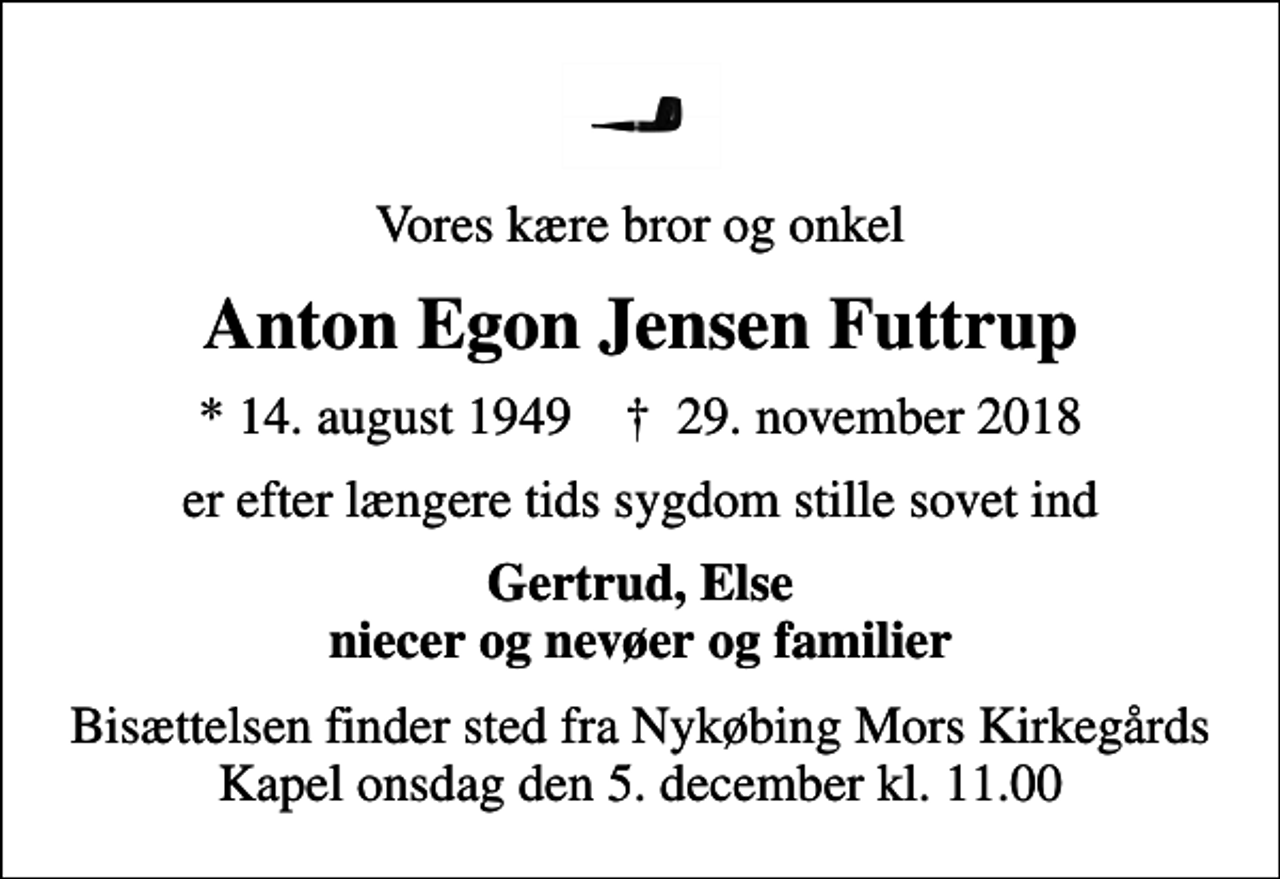<p>Vores kære bror og onkel<br />Anton Egon Jensen Futtrup<br />* 14. august 1949 ✝ 29. november 2018<br />er efter længere tids sygdom stille sovet ind<br />Gertrud, Else niecer og nevøer og familier<br />Bisættelsen finder sted fra Nykøbing Mors Kirkegårds Kapel onsdag den 5. december kl. 11.00</p>