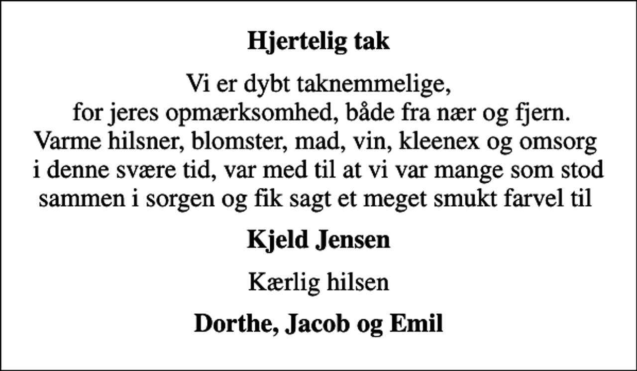 <p>Hjertelig tak<br />Vi er dybt taknemmelige, for jeres opmærksomhed, både fra nær og fjern. Varme hilsner, blomster, mad, vin, kleenex og omsorg i denne svære tid, var med til at vi var mange som stod sammen i sorgen og fik sagt et meget smukt farvel til<br />Kjeld Jensen<br />Kærlig hilsen<br />Dorthe, Jacob og Emil</p>