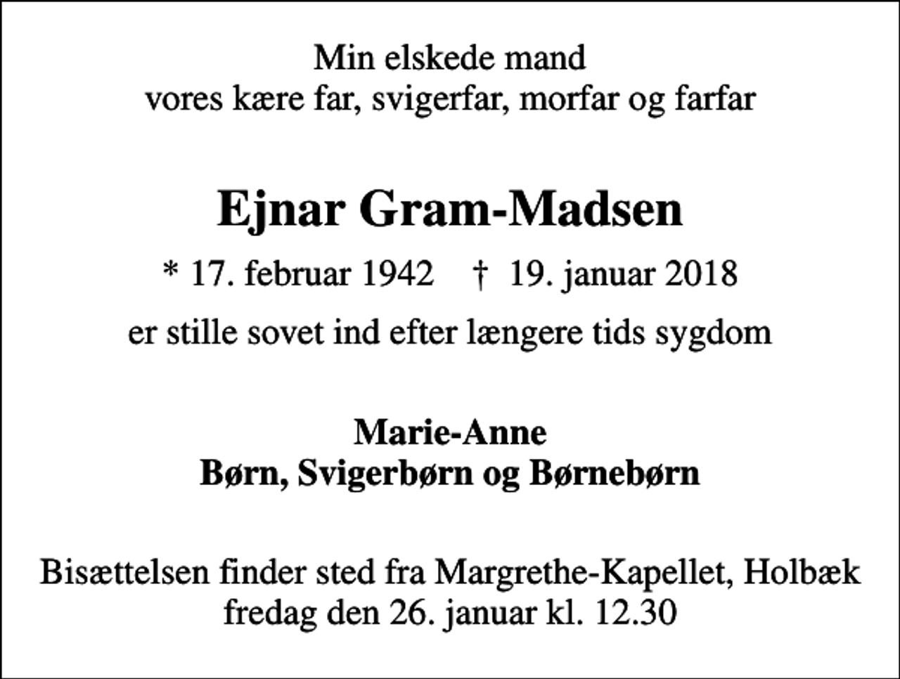 <p>Min elskede mand vores kære far, svigerfar, morfar og farfar<br />Ejnar Gram-Madsen<br />* 17. februar 1942 ✝ 19. januar 2018<br />er stille sovet ind efter længere tids sygdom<br />Marie-Anne Børn, Svigerbørn og Børnebørn<br />Bisættelsen finder sted fra Margrethe-Kapellet, Holbæk fredag den 26. januar kl. 12.30</p>
