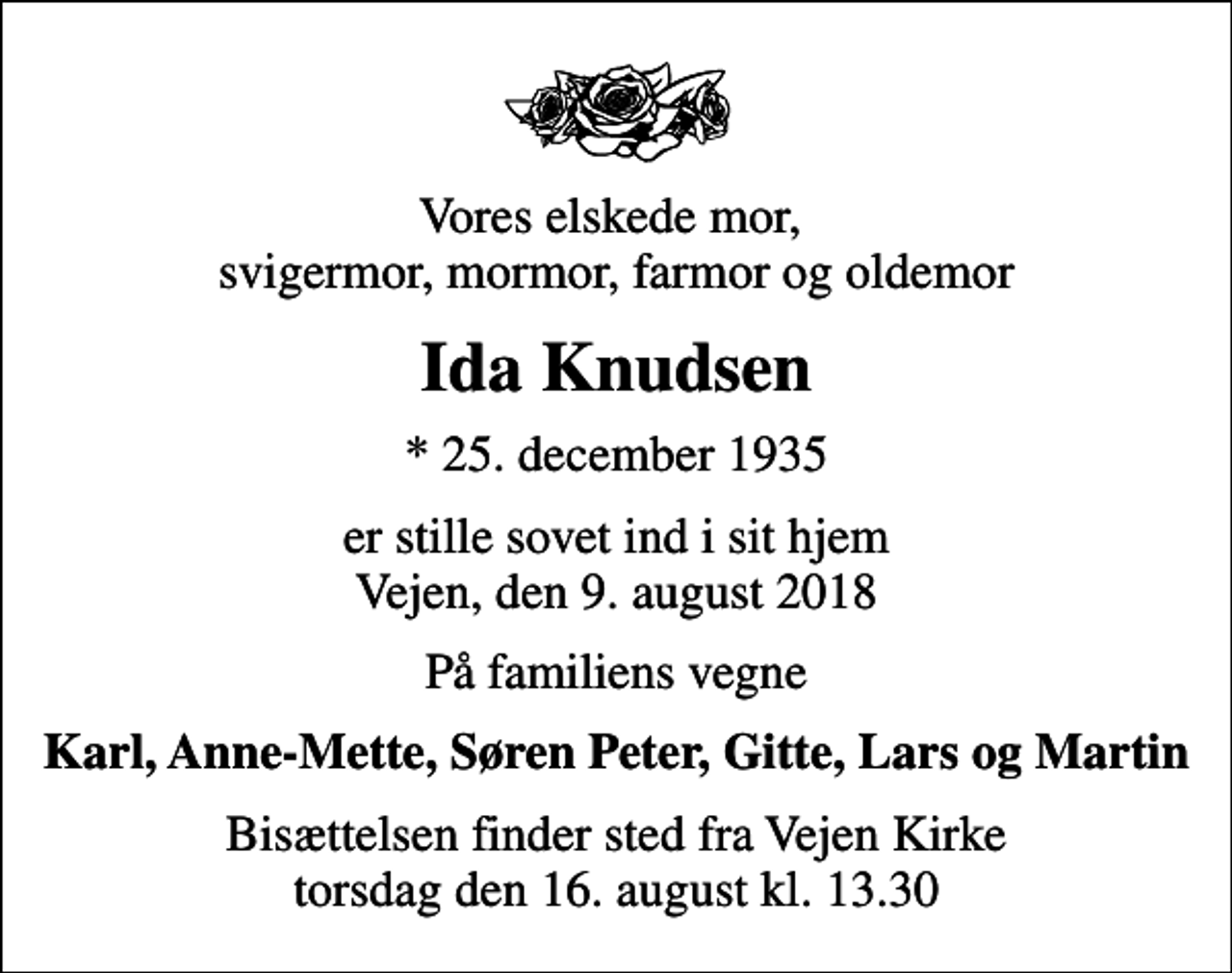 <p>Vores elskede mor, svigermor, mormor, farmor og oldemor<br />Ida Knudsen<br />* 25. december 1935<br />er stille sovet ind i sit hjem Vejen, den 9. august 2018<br />På familiens vegne<br />Karl, Anne-Mette, Søren Peter, Gitte, Lars og Martin<br />Bisættelsen finder sted fra Vejen Kirke torsdag den 16. august kl. 13.30</p>