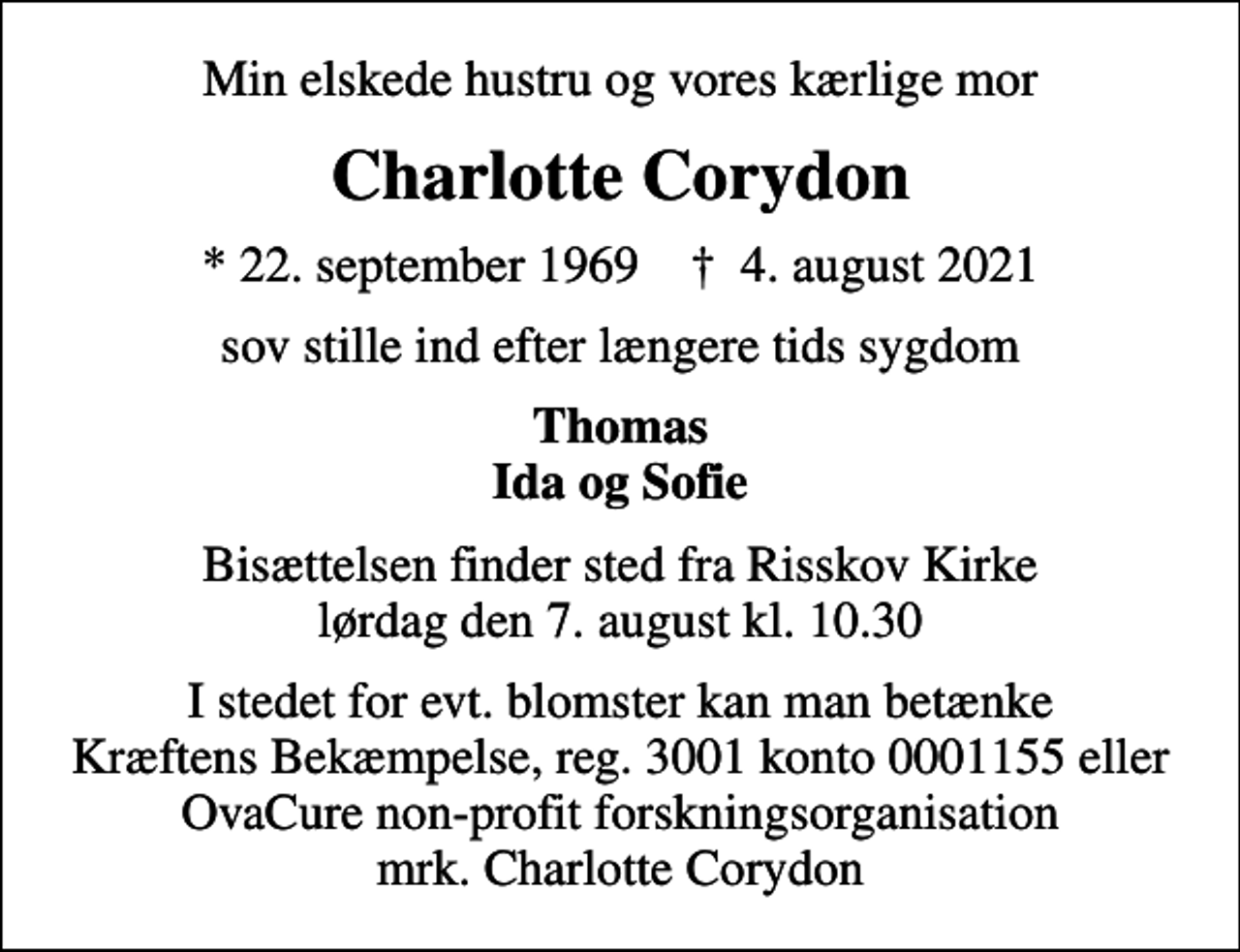 <p>Min elskede hustru og vores kærlige mor<br />Charlotte Corydon<br />* 22. september 1969 ✝ 4. august 2021<br />sov stille ind efter længere tids sygdom<br />Thomas Ida og Sofie<br />Bisættelsen finder sted fra Risskov Kirke lørdag den 7. august kl. 10.30<br />I stedet for evt. blomster kan man betænke<br />Kræftens Bekæmpelse reg.3001konto0001155mrk. Charlotte<br />Corydon<br />I stedet for evt. blomster kan man betænke Kræftens Bekæmpelse, reg. 3001 konto 0001155 eller OvaCure non-profit forskningsorganisation mrk. Charlotte Corydon</p>