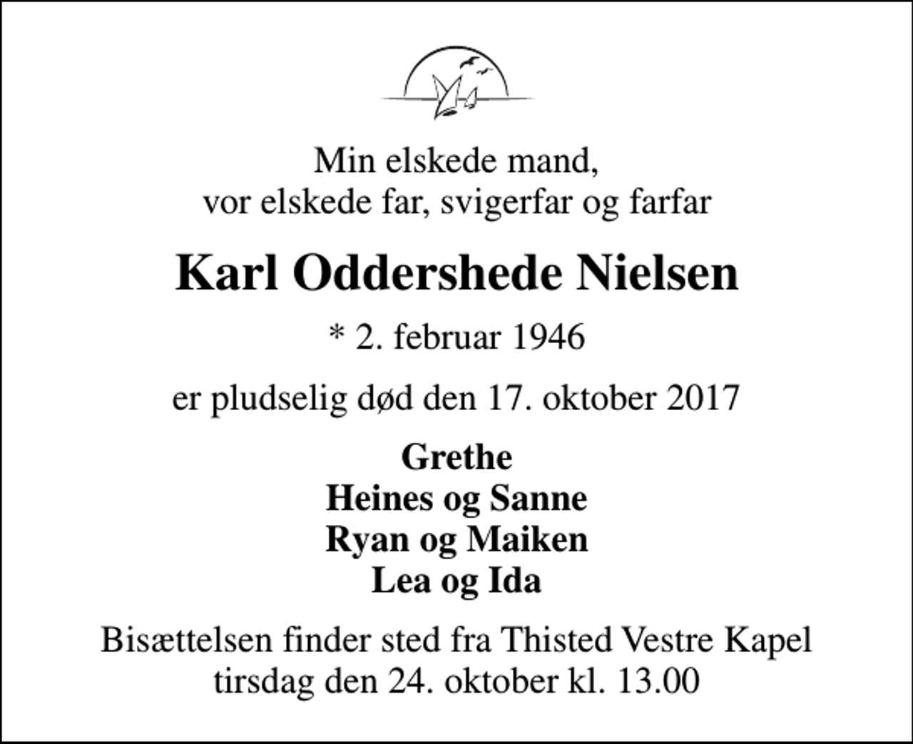 <p>Min elskede mand, vor elskede far, svigerfar og farfar<br />Karl Oddershede Nielsen<br />* 2. februar 1946<br />er pludselig død den 17. oktober 2017<br />Grethe Heines og Sanne Ryan og Maiken Lea og Ida<br />Bisættelsen finder sted fra Thisted Vestre Kapel tirsdag den 24. oktober kl. 13.00</p>