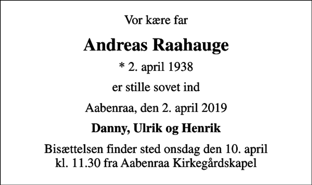 <p>Vor kære far<br />Andreas Raahauge<br />* 2. april 1938<br />er stille sovet ind<br />Aabenraa, den 2. april 2019<br />Danny, Ulrik og Henrik<br />Bisættelsen finder sted onsdag den 10. april kl. 11.30 fra Aabenraa Kirkegårdskapel</p>